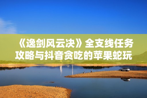 《逸剑风云决》全支线任务攻略与抖音贪吃的苹果蛇玩法解析