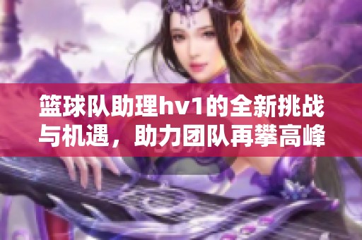 篮球队助理hv1的全新挑战与机遇，助力团队再攀高峰