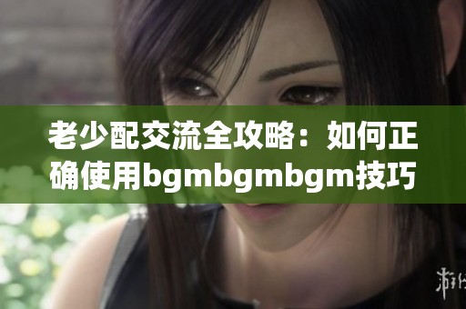 老少配交流全攻略：如何正确使用bgmbgmbgm技巧解析