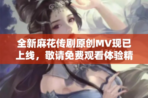 全新麻花传剧原创MV现已上线，敬请免费观看体验精彩内容