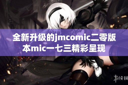 全新升级的jmcomic二零版本mic一七三精彩呈现