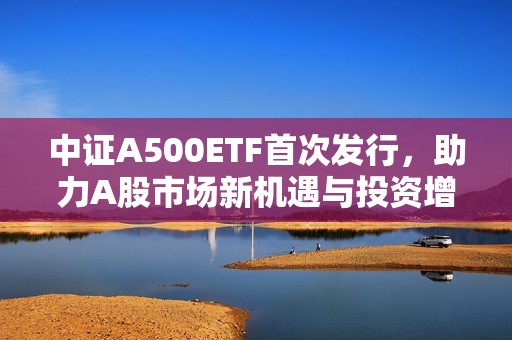 中证A500ETF首次发行，助力A股市场新机遇与投资增长