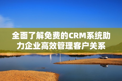 全面了解免费的CRM系统助力企业高效管理客户关系