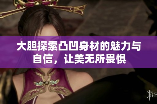 大胆探索凸凹身材的魅力与自信，让美无所畏惧