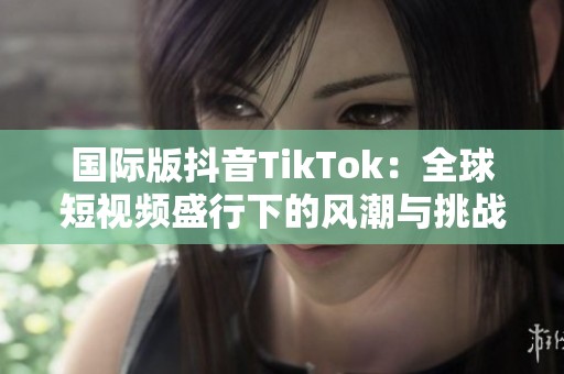 国际版抖音TikTok：全球短视频盛行下的风潮与挑战