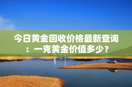 今日黄金回收价格最新查询：一克黄金价值多少？