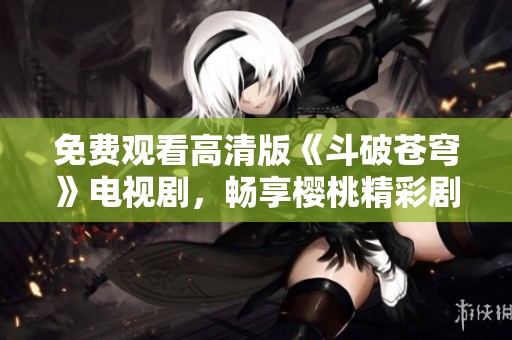 免费观看高清版《斗破苍穹》电视剧，畅享樱桃精彩剧情！