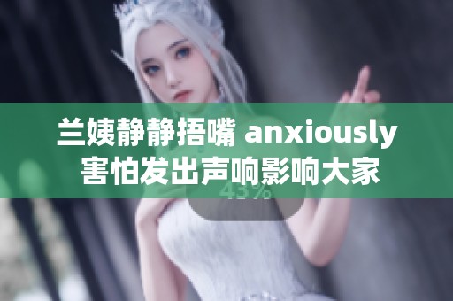 兰姨静静捂嘴 anxiously 害怕发出声响影响大家