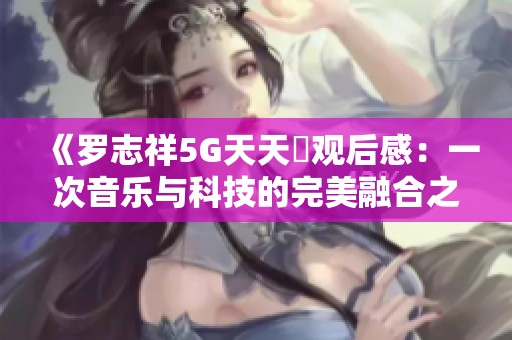 《罗志祥5G天天奭观后感：一次音乐与科技的完美融合之旅》