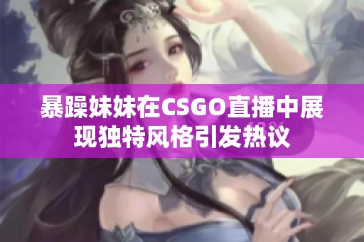 暴躁妹妹在CSGO直播中展现独特风格引发热议