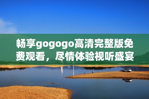 畅享gogogo高清完整版免费观看，尽情体验视听盛宴