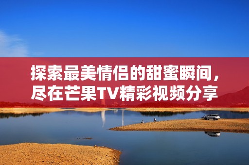 探索最美情侣的甜蜜瞬间，尽在芒果TV精彩视频分享