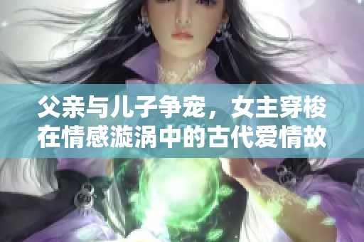 父亲与儿子争宠，女主穿梭在情感漩涡中的古代爱情故事