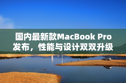 国内最新款MacBook Pro发布，性能与设计双双升级