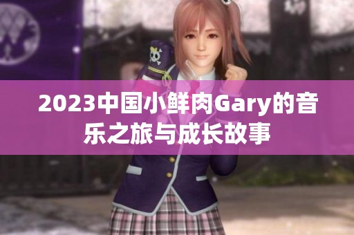 2023中国小鲜肉Gary的音乐之旅与成长故事