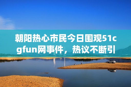 朝阳热心市民今日围观51cgfun网事件，热议不断引发关注