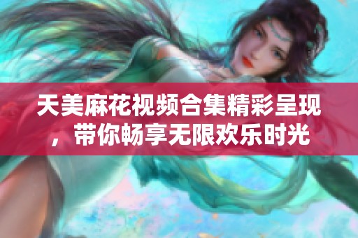 天美麻花视频合集精彩呈现，带你畅享无限欢乐时光