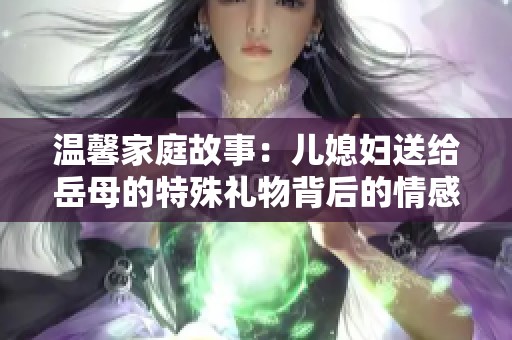 温馨家庭故事：儿媳妇送给岳母的特殊礼物背后的情感与意义