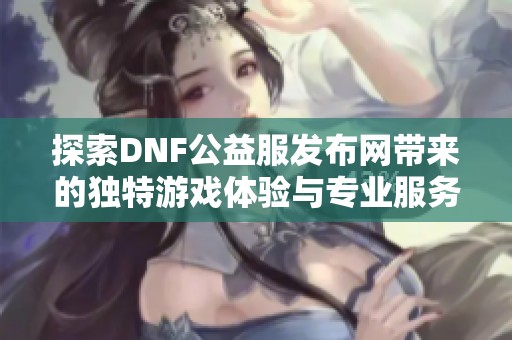 探索DNF公益服发布网带来的独特游戏体验与专业服务