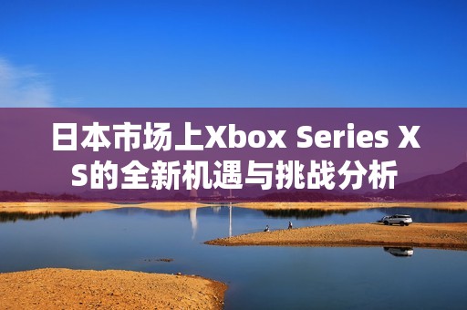 日本市场上Xbox Series XS的全新机遇与挑战分析