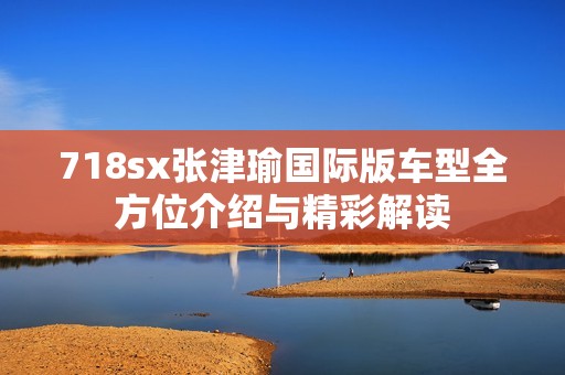 718sx张津瑜国际版车型全方位介绍与精彩解读