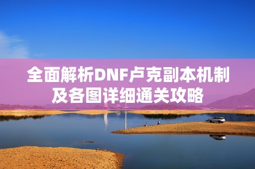 全面解析DNF卢克副本机制及各图详细通关攻略