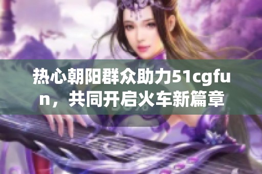 热心朝阳群众助力51cgfun，共同开启火车新篇章