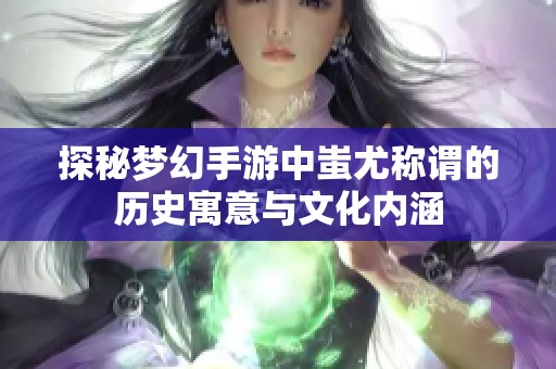 探秘梦幻手游中蚩尤称谓的历史寓意与文化内涵