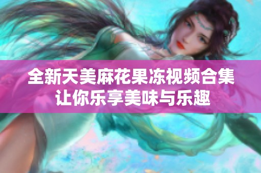 全新天美麻花果冻视频合集 让你乐享美味与乐趣