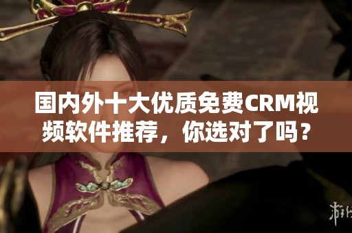 国内外十大优质免费CRM视频软件推荐，你选对了吗？