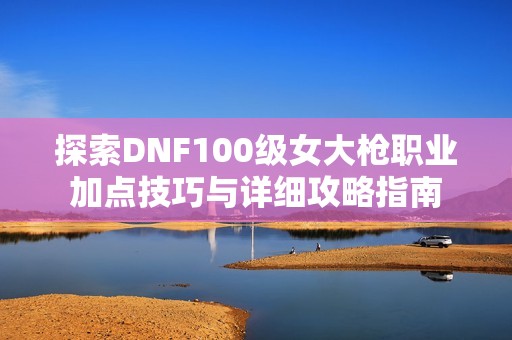 探索DNF100级女大枪职业加点技巧与详细攻略指南