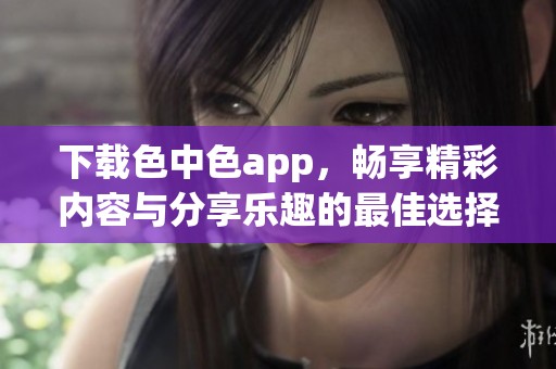 下载色中色app，畅享精彩内容与分享乐趣的最佳选择