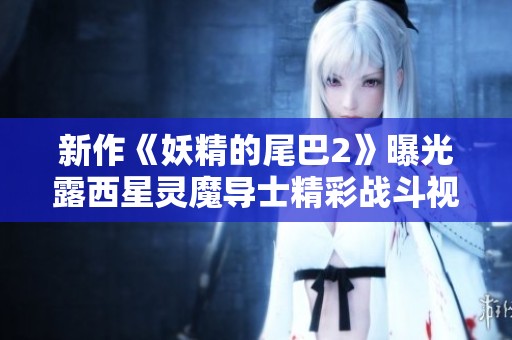 新作《妖精的尾巴2》曝光露西星灵魔导士精彩战斗视频