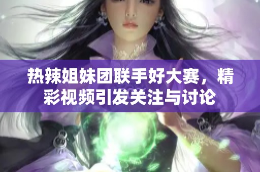 热辣姐妹团联手好大赛，精彩视频引发关注与讨论