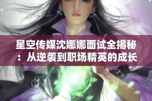 星空传媒沈娜娜面试全揭秘：从逆袭到职场精英的成长之路