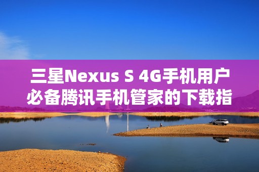 三星Nexus S 4G手机用户必备腾讯手机管家的下载指南